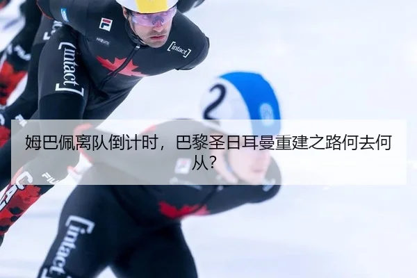 姆巴佩离队倒计时，巴黎圣日耳曼重建之路何去何从？