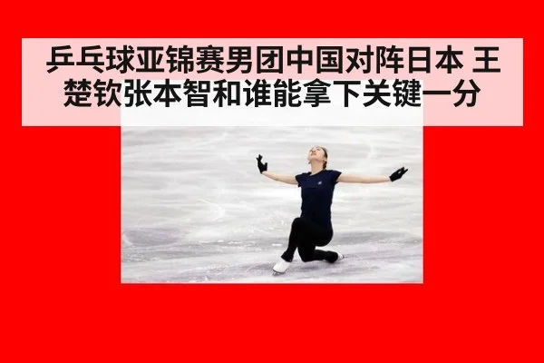 乒乓球亚锦赛男团中国对阵日本 王楚钦张本智和谁能拿下关键一分